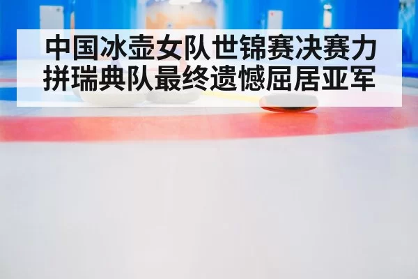 中国冰壶女队世锦赛决赛力拼瑞典队最终遗憾屈居亚军